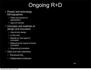 Ongoing R+D
        • People and technology.
          Ethnographies
               • Paths and barriers to
                 appropiation
               • Age and Gender
        • Concepts and methods of
          design and innovation
               • User-driven design
               • Living Labs
               • Models for new types of
                 innovation
               • Measuring the impact of social
                 innovation
               • Organizing Innovation
        • Cities and new urbanisms
             • Perceived City
             • Collaborative Urbanism

                                                       48


miércoles 30 de septiembre de 2009
 