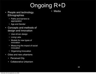 Ongoing R+D
        • People and technology.                  • Media
          Ethnographies
               • Paths and barriers to
                 appropiation
               • Age and Gender
        • Concepts and methods of
          design and innovation
               • User-driven design
               • Living Labs
               • Models for new types of
                 innovation
               • Measuring the impact of social
                 innovation
               • Organizing Innovation
        • Cities and new urbanisms
             • Perceived City
             • Collaborative Urbanism

                                                            48


miércoles 30 de septiembre de 2009
 