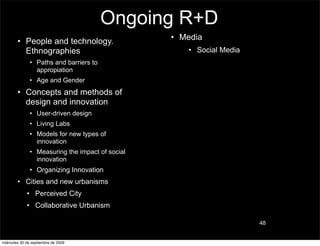 Ongoing R+D
        • People and technology.                  • Media
          Ethnographies                              • Social Media
               • Paths and barriers to
                 appropiation
               • Age and Gender
        • Concepts and methods of
          design and innovation
               • User-driven design
               • Living Labs
               • Models for new types of
                 innovation
               • Measuring the impact of social
                 innovation
               • Organizing Innovation
        • Cities and new urbanisms
             • Perceived City
             • Collaborative Urbanism

                                                                      48


miércoles 30 de septiembre de 2009
 