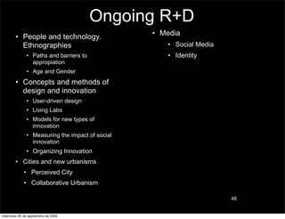 Ongoing R+D
        • People and technology.                  • Media
          Ethnographies                              • Social Media
               • Paths and barriers to               • Identity
                 appropiation
               • Age and Gender
        • Concepts and methods of
          design and innovation
               • User-driven design
               • Living Labs
               • Models for new types of
                 innovation
               • Measuring the impact of social
                 innovation
               • Organizing Innovation
        • Cities and new urbanisms
             • Perceived City
             • Collaborative Urbanism

                                                                      48


miércoles 30 de septiembre de 2009
 