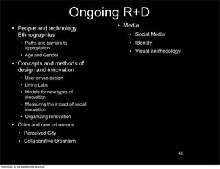 Ongoing R+D
        • People and technology.                  • Media
          Ethnographies                              • Social Media
               • Paths and barriers to               • Identity
                 appropiation
                                                     • Visual antrhopology
               • Age and Gender
        • Concepts and methods of
          design and innovation
               • User-driven design
               • Living Labs
               • Models for new types of
                 innovation
               • Measuring the impact of social
                 innovation
               • Organizing Innovation
        • Cities and new urbanisms
             • Perceived City
             • Collaborative Urbanism

                                                                         48


miércoles 30 de septiembre de 2009
 