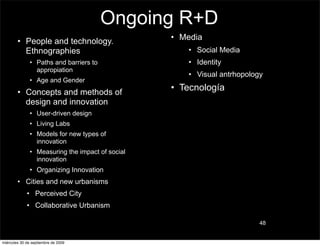 Ongoing R+D
        • People and technology.                  • Media
          Ethnographies                              • Social Media
               • Paths and barriers to               • Identity
                 appropiation
                                                     • Visual antrhopology
               • Age and Gender
        • Concepts and methods of
                                                  • Tecnología
          design and innovation
               • User-driven design
               • Living Labs
               • Models for new types of
                 innovation
               • Measuring the impact of social
                 innovation
               • Organizing Innovation
        • Cities and new urbanisms
             • Perceived City
             • Collaborative Urbanism

                                                                         48


miércoles 30 de septiembre de 2009
 