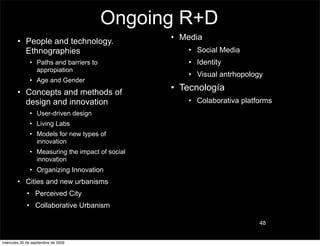 Ongoing R+D
        • People and technology.                  • Media
          Ethnographies                              • Social Media
               • Paths and barriers to               • Identity
                 appropiation
                                                     • Visual antrhopology
               • Age and Gender
        • Concepts and methods of
                                                  • Tecnología
          design and innovation                      • Colaborativa platforms
               • User-driven design
               • Living Labs
               • Models for new types of
                 innovation
               • Measuring the impact of social
                 innovation
               • Organizing Innovation
        • Cities and new urbanisms
             • Perceived City
             • Collaborative Urbanism

                                                                         48


miércoles 30 de septiembre de 2009
 