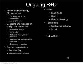 Ongoing R+D
        • People and technology.                  • Media
          Ethnographies                              • Social Media
               • Paths and barriers to               • Identity
                 appropiation
                                                     • Visual antrhopology
               • Age and Gender
        • Concepts and methods of
                                                  • Tecnología
          design and innovation                      • Colaborativa platforms
               • User-driven design                  • S/book
               • Living Labs
               • Models for new types of
                 innovation                       • Education
               • Measuring the impact of social
                 innovation
               • Organizing Innovation
        • Cities and new urbanisms
             • Perceived City
             • Collaborative Urbanism

                                                                         48


miércoles 30 de septiembre de 2009
 