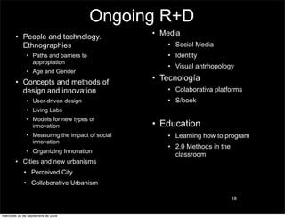 Ongoing R+D
        • People and technology.                  • Media
          Ethnographies                              • Social Media
               • Paths and barriers to               • Identity
                 appropiation
                                                     • Visual antrhopology
               • Age and Gender
        • Concepts and methods of
                                                  • Tecnología
          design and innovation                      • Colaborativa platforms
               • User-driven design                  • S/book
               • Living Labs
               • Models for new types of
                 innovation                       • Education
               • Measuring the impact of social      • Learning how to program
                 innovation
                                                     • 2.0 Methods in the
               • Organizing Innovation
                                                       classroom
        • Cities and new urbanisms
             • Perceived City
             • Collaborative Urbanism

                                                                            48


miércoles 30 de septiembre de 2009
 