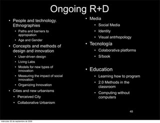 Ongoing R+D
        • People and technology.                  • Media
          Ethnographies                              • Social Media
               • Paths and barriers to               • Identity
                 appropiation
                                                     • Visual antrhopology
               • Age and Gender
        • Concepts and methods of
                                                  • Tecnología
          design and innovation                      • Colaborativa platforms
               • User-driven design                  • S/book
               • Living Labs
               • Models for new types of
                 innovation                       • Education
               • Measuring the impact of social      • Learning how to program
                 innovation
                                                     • 2.0 Methods in the
               • Organizing Innovation
                                                       classroom
        • Cities and new urbanisms
                                                     • Computing without
             • Perceived City                          computers
             • Collaborative Urbanism

                                                                            48


miércoles 30 de septiembre de 2009
 