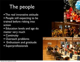 The people
      • The real innovative attitude
      • People still expecting to be
      trained before risking into
      action
      • Education levels and age do
      matter very much
      • Continuity
      • Outreach problems
      • Enthusiasm and gratitude
      • Superprofessionals


miércoles 30 de septiembre de 2009
 