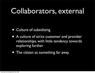 Collaborators, external

                    • Culture of subsidizing
                    • A culture of strict customer and provider
                            relationships, with little tendency towards
                            exploring further
                    • The citizen as something far away

miércoles 30 de septiembre de 2009
 