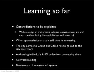 Learning so far
                    •       Contradictions to be exploited
                          •          We have design an environment to foster innovation from and with
                                     users ... without having discussed this idea with users ;-)

                    •       When appropriation starts it still slow in innovating

                    •       The city comes to Citilab but Citilab has to go out to the
                            city even more

                    •       Addressing individuals AND collectives, connecting them

                    •       Network building

                    •       Governance of an extended system
miércoles 30 de septiembre de 2009
 