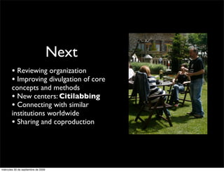 Next
        • Reviewing organization
        • Improving divulgation of core
        concepts and methods
        • New centers: Citilabbing
        • Connecting with similar
        institutions worldwide
        • Sharing and coproduction



miércoles 30 de septiembre de 2009
 