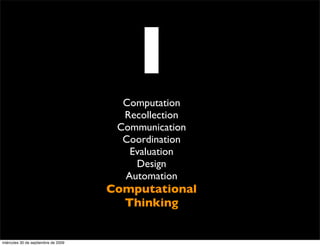 I
                                       Computation
                                       Recollection
                                      Communication
                                       Coordination
                                        Evaluation
                                         Design
                                       Automation
                                     Computational
                                       Thinking


miércoles 30 de septiembre de 2009
 