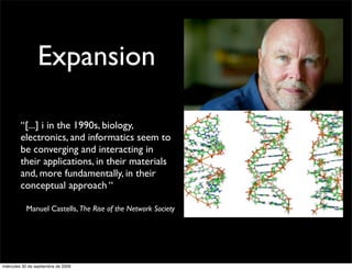 Expansion

         “[...] i in the 1990s, biology,
         electronics, and informatics seem to
         be converging and interacting in
         their applications, in their materials
         and, more fundamentally, in their
         conceptual approach “

           Manuel Castells, The Rise of the Network Society




miércoles 30 de septiembre de 2009
 