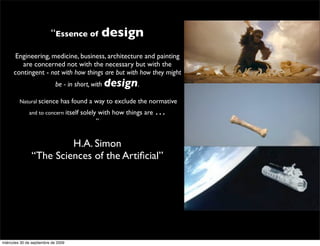 “Essence of design

      Engineering, medicine, business, architecture and painting
         are concerned not with the necessary but with the
      contingent - not with how things are but with how they might
                             be - in short, with design.

         Natural science       has found a way to exclude the normative
              and to concern itself   solely with how things are …
                                            ”


                         H.A. Simon
                “The Sciences of the Artiﬁcial”




miércoles 30 de septiembre de 2009
 