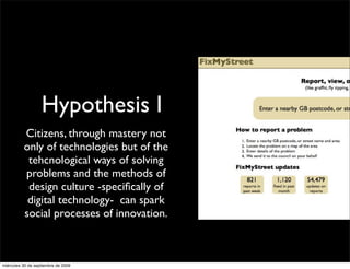 Hypothesis I
          Citizens, through mastery not
          only of technologies but of the
           tehcnological ways of solving
          problems and the methods of
           design culture -speciﬁcally of
           digital technology- can spark
          social processes of innovation.



miércoles 30 de septiembre de 2009
 