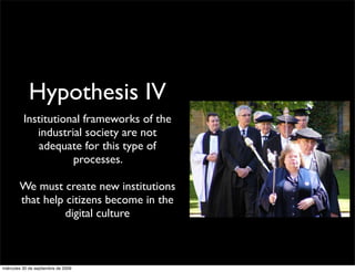 Hypothesis IV
          Institutional frameworks of the
             industrial society are not
             adequate for this type of
                     processes.

        We must create new institutions
        that help citizens become in the
                  digital culture



miércoles 30 de septiembre de 2009
 