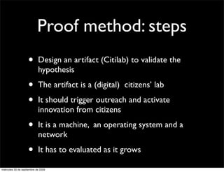 Proof method: steps
                    •       Design an artifact (Citilab) to validate the
                            hypothesis

                    •       The artifact is a (digital) citizens’ lab

                    •       It should trigger outreach and activate
                            innovation from citizens

                    •       It is a machine, an operating system and a
                            network

                    •       It has to evaluated as it grows

miércoles 30 de septiembre de 2009
 