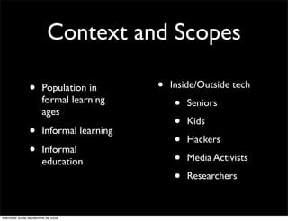 Context and Scopes

                •       Population in       •   Inside/Outside tech
                        formal learning
                        ages
                                                 •   Seniors

                                                 •   Kids
                •       Informal learning
                                                 •   Hackers
                •       Informal
                                                 •   Media Activists
                        education
                                                 •   Researchers


miércoles 30 de septiembre de 2009
 
