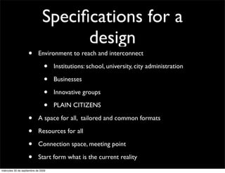 Speciﬁcations for a
                                     design
                    •       Environment to reach and interconnect

                                •    Institutions: school, university, city administration

                                •    Businesses

                                •    Innovative groups

                                •    PLAIN CITIZENS

                    •       A space for all, tailored and common formats

                    •       Resources for all

                    •       Connection space, meeting point

                    •       Start form what is the current reality
miércoles 30 de septiembre de 2009
 