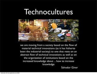 Technocultures



                                     we are moving from a society based on the ﬂow of
                                      material technical innovations (as it has hitherto
                                     been the industrial society) to one that rests on an
                                     abstract ﬂow of technical innovations as well as on
                                        the organization of isntitutions based on the
                                       increased knowledge about ... how to increase
                                                          knowledge
                                                                           Salvador Giner
miércoles 30 de septiembre de 2009
 