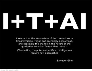 I+T+AI                     it seems that the very nature of the present social
                             transformation, vague and seemingly anonymous,
                               and especially the change in the nature of the
                                  qualitative technical factors that cause it
                               (Telematics, computer and artificial intelligence)
                                           require new approaches


                                                                   Salvador Giner



miércoles 30 de septiembre de 2009
 