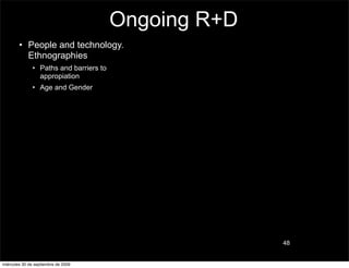 Ongoing R+D
        • People and technology.
          Ethnographies
               • Paths and barriers to
                 appropiation
               • Age and Gender




                                                       48


miércoles 30 de septiembre de 2009
 
