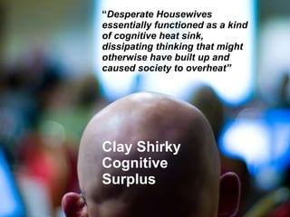 Clay Shirky  Cognitive Surplus “ Desperate Housewives essentially functioned as a kind of cognitive heat sink, dissipating thinking that might otherwise have built up and caused society to overheat” 