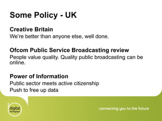 Some Policy - UK  Creative Britain We’re better than anyone else, well done.  Ofcom Public Service Broadcasting review People value quality. Quality public broadcasting can be online. Power of Information Public sector meets active citizenship Push to free up data 