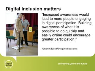 Digital Inclusion matters “ Increased awareness would lead to more people engaging in digital participation. Building awareness of what it is possible to do quickly and easily online could encourage greater participation.”  (Ofcom Citizen Participation research) 
