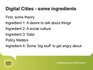 Digital Cities - some ingredients First, some theory  Ingredient 1: A desire to talk about things Ingredient 2: A social culture  Ingredient 3: Data Policy Matters Ingredient 4: Some ‘big stuff’ to get angry about 