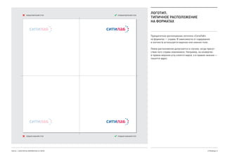 ЛОГОТИП.
ТИПИЧНОЕ РАСПОЛОЖЕНИЕ
НА ФОРМАТАХ
Приоритетное расположение логотипа «СитиЛаб».
на форматах — справа. В зависимости от содержания.
и контекста используется верхнее или нижнее поле.
Левое расположение допускается в случаях, когда присут-
ствие лого справа невозможно. Например, на конвертах:.
в правом верхнем углу клеятся марки, а в правом нижнем —.
пишется адрес.
ЧАСТЬ 1. КОНСТАНТЫ ФИРМЕННОГО СТИЛЯ СТРАНИЦА  8
ПРАВЫЙ ВЕРХНИЙ УГОЛ
ПРАВЫЙ НИЖНИЙ УГОЛ
ЛЕВЫЙ ВЕРХНИЙ УГОЛ
ЛЕВЫЙ НИЖНИЙ УГОЛ
 