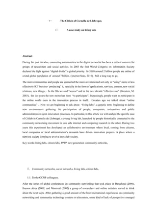 ←           The Citilab of Cornella de Llobregat,


                                ←          A case study on living labs




Abstract

During the past decades, connecting communities to the digital networks has been a critical concern for
groups of researchers and social activists. In 2003 the first World Congress on Information Society
declared the fight against “digital divide” a global priority. In 2010 around 2 billion people are online of
a total global population of around 7 billion. (Internet Stats, 2010). Still a long way to go.

The more communities and people are connected the more are interested not only in “using” more or less
effectively ICT but also “producing” it, specially in the form of applications, services, content, new social
relations, new things,... In the 90s we said “access” and in the next decade “effective use” (Gurstein, M.
2003), the last years the new motto has been “to participate”. Increasingly, people want to participate in
the online world even in the innovation process in itself.         Decades ago we talked about “online
communities” . Now we are beginning to talk about “living labs”, a generic term beginning to define
new environments gathering the participation of people, companies, universities and public
administrations in open innovation processes. In particular, in this article we will analyze the specific case
of Citilab in Cornella de Llobregat, a young living lab, launched by people historically connected to the
community networking movement in one side internet and computing research in the other. During two
years this experiment has developed an collaborative environment where local, coming from citizens,
local companies or local administration’s demands have driven innovation projects. A place where a
network society is trying to evolve into a lab-society.

Key words: living labs, citizen labs, PPPP, next generation community networks,




    1. Community networks, social networks, living labs, citizen labs.

    1.1. To the GCNP colleagues.

After the series of global conferences on community networking that took place in Barcelona (2000),
Buenos Aires (2001) and Montreal (2002) a group of researchers and online activists started to think
about the next steps. After gathering a good amount of the best international experiences on community
networking and community technology centers or telecenters, some kind of lack of perspective emerged
 