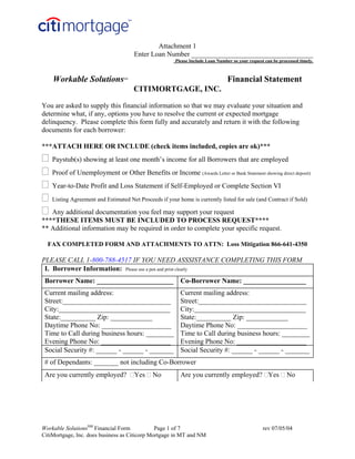 Attachment 1
                                       Enter Loan Number ___________________________________
                                                        Please Include Loan Number so your request can be processed timely.



    Workable Solutions            SM
                                                                                 Financial Statement
                                       CITIMORTGAGE, INC.

You are asked to supply this financial information so that we may evaluate your situation and
determine what, if any, options you have to resolve the current or expected mortgage
delinquency. Please complete this form fully and accurately and return it with the following
documents for each borrower:

***ATTACH HERE OR INCLUDE (check items included, copies are ok)***
    Paystub(s) showing at least one month’s income for all Borrowers that are employed
    Proof of Unemployment or Other Benefits or Income (Awards Letter or Bank Statement showing direct deposit)
    Year-to-Date Profit and Loss Statement if Self-Employed or Complete Section VI
    Listing Agreement and Estimated Net Proceeds if your home is currently listed for sale (and Contract if Sold)

   Any additional documentation you feel may support your request
****THESE ITEMS MUST BE INCLUDED TO PROCESS REQUEST****
** Additional information may be required in order to complete your specific request.

  FAX COMPLETED FORM AND ATTACHMENTS TO ATTN: Loss Mitigation 866-641-4350

PLEASE CALL 1-800-788-4517 IF YOU NEED ASSSISTANCE COMPLETING THIS FORM
 I. Borrower Information: Please use a pen and print clearly
 Borrower Name: ______________________                    Co-Borrower Name: __________________
 Current mailing address:                                 Current mailing address:
         123     main st
 Street:_______________________________                   Street:_______________________________
 City:________________________________                    City:________________________________
 State:__________ Zip: ____________                       State:__________ Zip: ____________
 Daytime Phone No: ____________________                   Daytime Phone No: ____________________
 Time to Call during business hours: ________             Time to Call during business hours: ________
 Evening Phone No: ____________________                   Evening Phone No: ____________________
 Social Security #: ______ - ______ - _______             Social Security #: ______ - ______ - _______
 # of Dependants: _______ not including Co-Borrower
 Are you currently employed?           Yes    No          Are you currently employed? Yes                     No




Workable SolutionsSM Financial Form            Page 1 of 7                                        rev 07/05/04
CitiMortgage, Inc. does business as Citicorp Mortgage in MT and NM
 