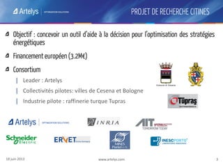 www.artelys.com 3
PROJET DE RECHERCHE CITINES
www.artelys.com 3
Objectif : concevoir un outil d’aide à la décision pour l’optimisation des stratégies
énergétiques
Financement européen (3.2M€)
Consortium
| Leader : Artelys
| Collectivités pilotes: villes de Cesena et Bologne
| Industrie pilote : raffinerie turque Tupras
18 juin 2013
 