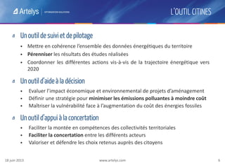 www.artelys.com 6
L’OUTIL CITINES
Un outil de suivi et de pilotage
 Mettre en cohérence l’ensemble des données énergétiques du territoire
 Pérenniser les résultats des études réalisées
 Coordonner les différentes actions vis-à-vis de la trajectoire énergétique vers
2020
Un outil d’aide à la décision
 Evaluer l’impact économique et environnemental de projets d’aménagement
 Définir une stratégie pour minimiser les émissions polluantes à moindre coût
 Maîtriser la vulnérabilité face à l’augmentation du coût des énergies fossiles
Un outil d’appui à la concertation
 Faciliter la montée en compétences des collectivités territoriales
 Faciliter la concertation entre les différents acteurs
 Valoriser et défendre les choix retenus auprès des citoyens
18 juin 2013
 