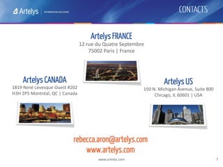www.artelys.com 7
Artelys FRANCE
12 rue du Quatre Septembre
75002 Paris | France
Artelys CANADA
1819 René Levesque Ouest #202
H3H 2P5 Montréal, QC | Canada
Artelys US
150 N. Michigan Avenue, Suite 800
Chicago, IL 60601 | USA
rebecca.aron@artelys.com
www.artelys.com
 