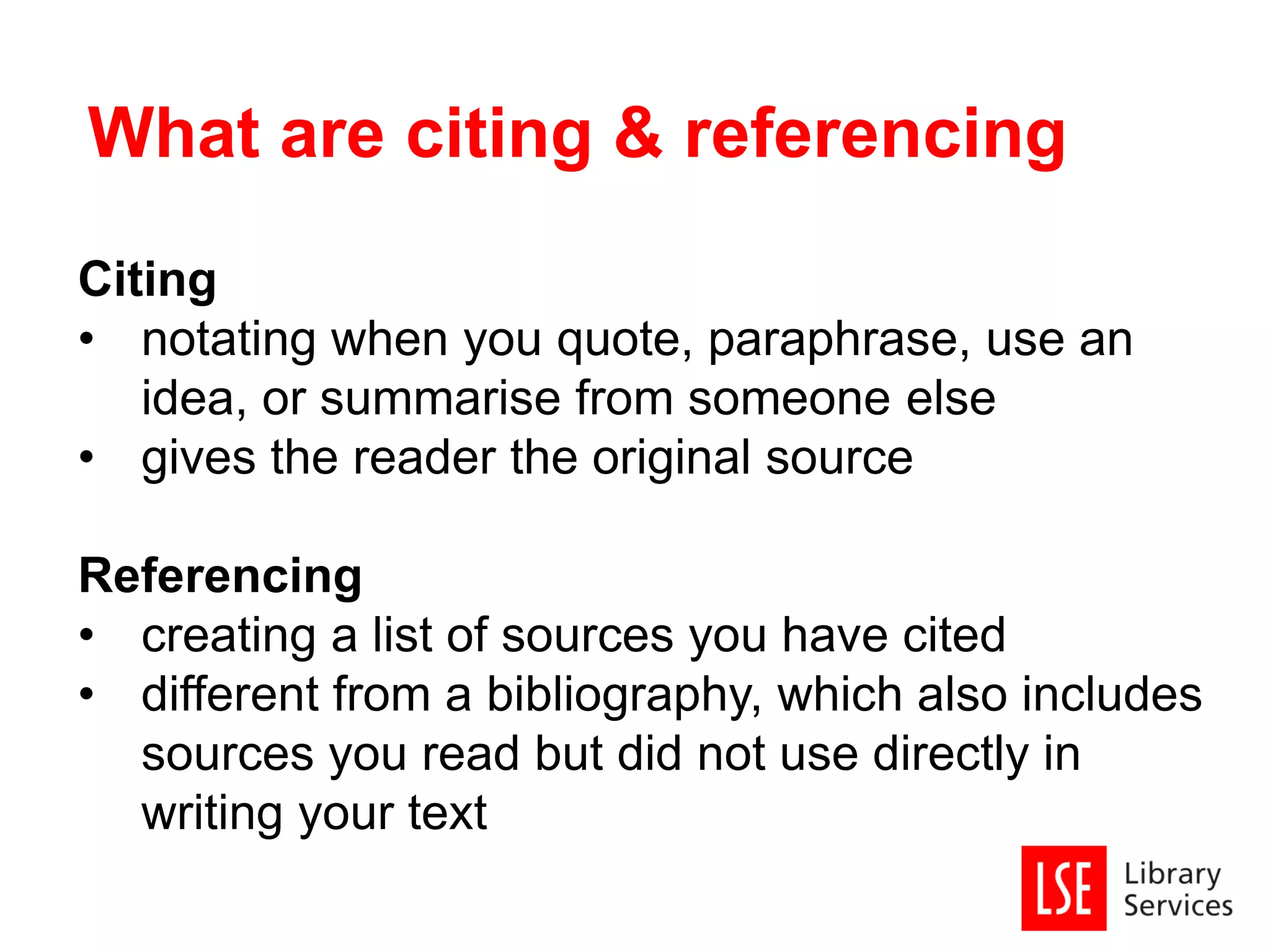 Citing
• notating when you quote, paraphrase, use an
idea, or summarise from someone else
• gives the reader the original source
Referencing
• creating a list of sources you have cited
• different from a bibliography, which also includes
sources you read but did not use directly in
writing your text
What are citing & referencing
 
