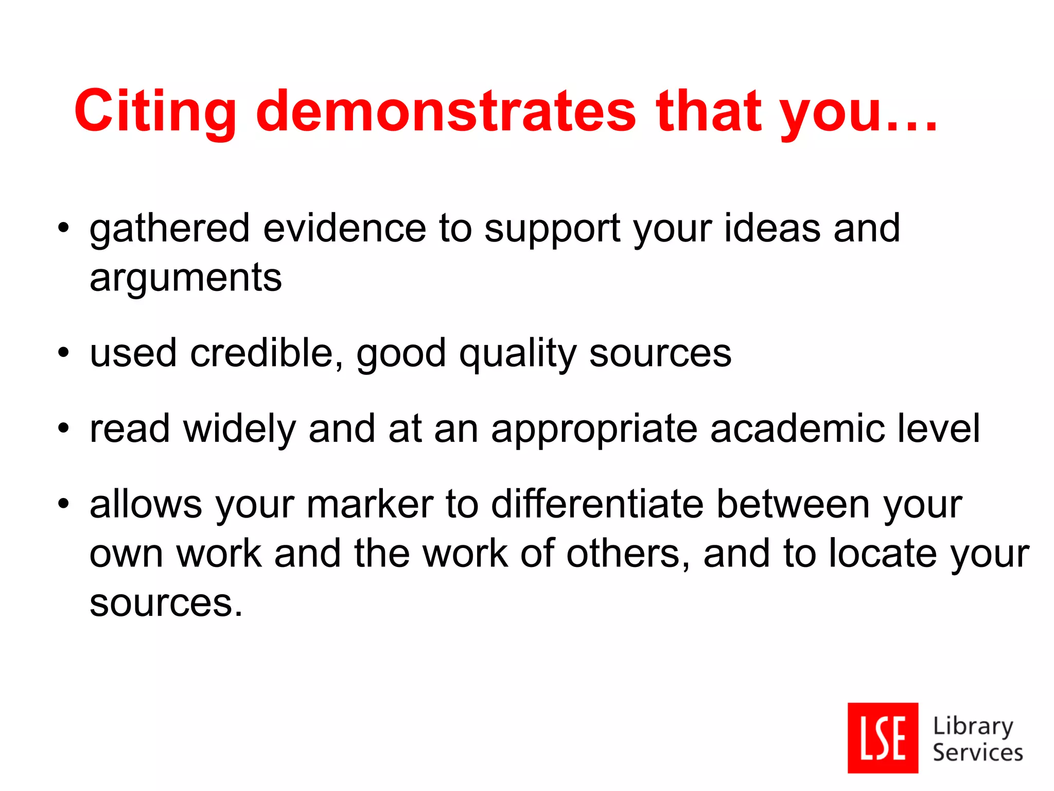 • gathered evidence to support your ideas and
arguments
• used credible, good quality sources
• read widely and at an appropriate academic level
• allows your marker to differentiate between your
own work and the work of others, and to locate your
sources.
Citing demonstrates that you…
 