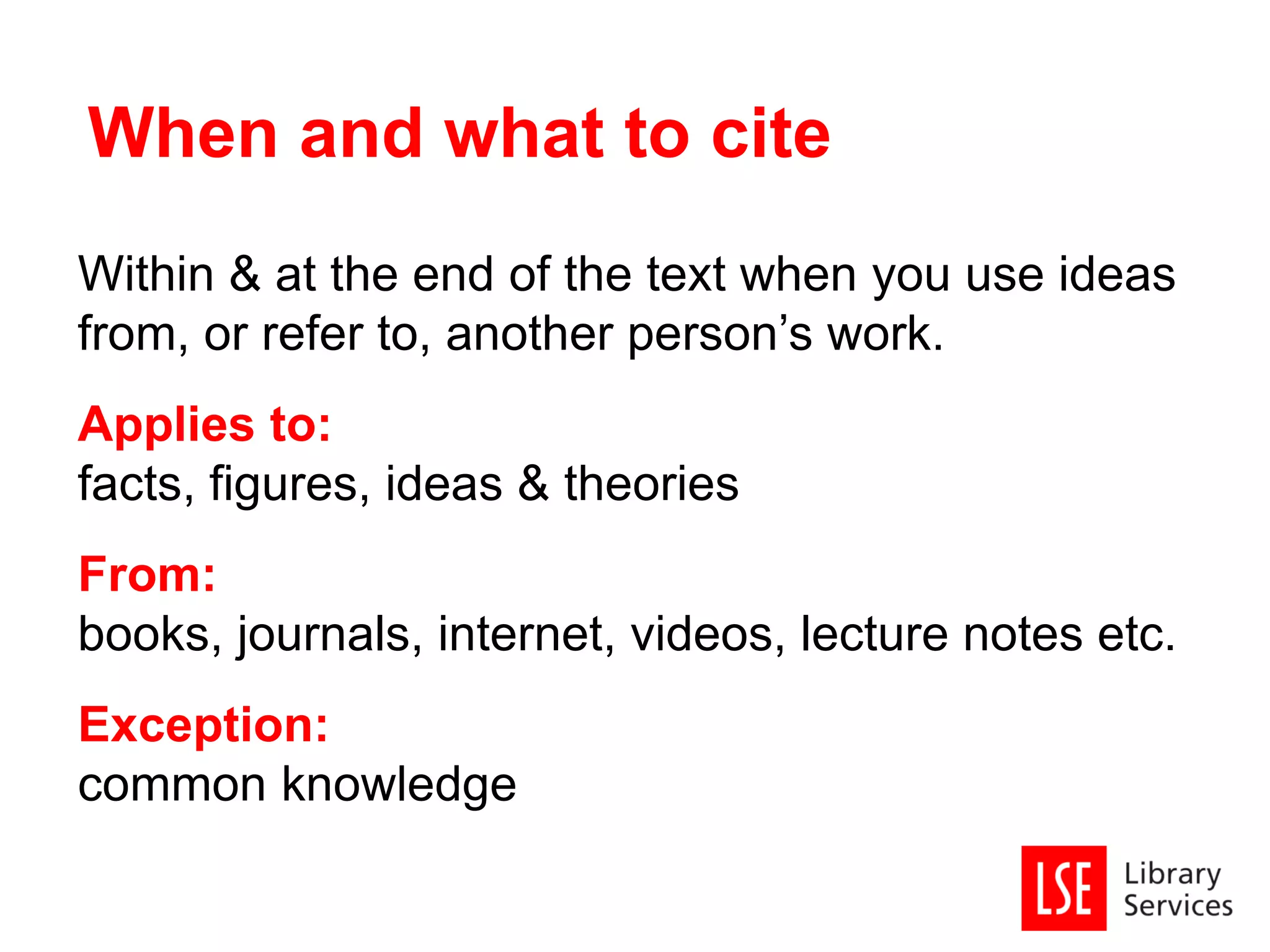 Within & at the end of the text when you use ideas
from, or refer to, another person’s work.
Applies to:
facts, figures, ideas & theories
From:
books, journals, internet, videos, lecture notes etc.
Exception:
common knowledge
When and what to cite
 