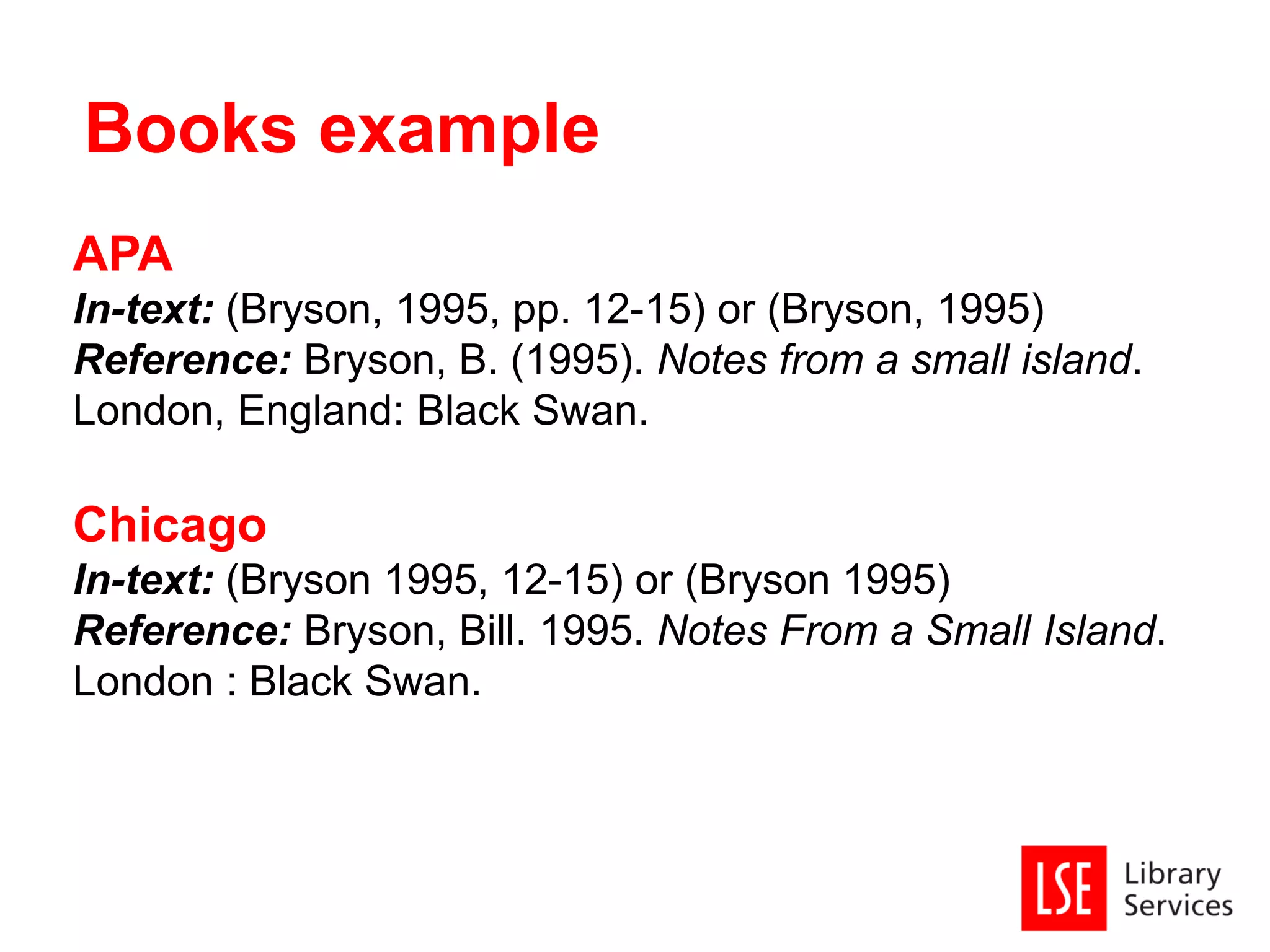 APA
In-text: (Bryson, 1995, pp. 12-15) or (Bryson, 1995)
Reference: Bryson, B. (1995). Notes from a small island.
London, England: Black Swan.
Chicago
In-text: (Bryson 1995, 12-15) or (Bryson 1995)
Reference: Bryson, Bill. 1995. Notes From a Small Island.
London : Black Swan.
Books example
 