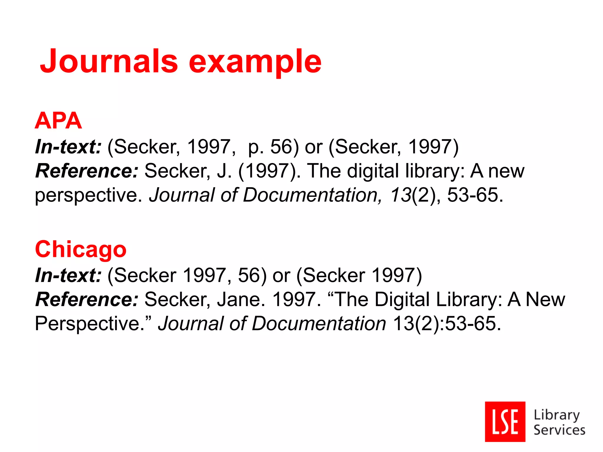 APA
In-text: (Secker, 1997, p. 56) or (Secker, 1997)
Reference: Secker, J. (1997). The digital library: A new
perspective. Journal of Documentation, 13(2), 53-65.
Chicago
In-text: (Secker 1997, 56) or (Secker 1997)
Reference: Secker, Jane. 1997. “The Digital Library: A New
Perspective.” Journal of Documentation 13(2):53-65.
Journals example
 