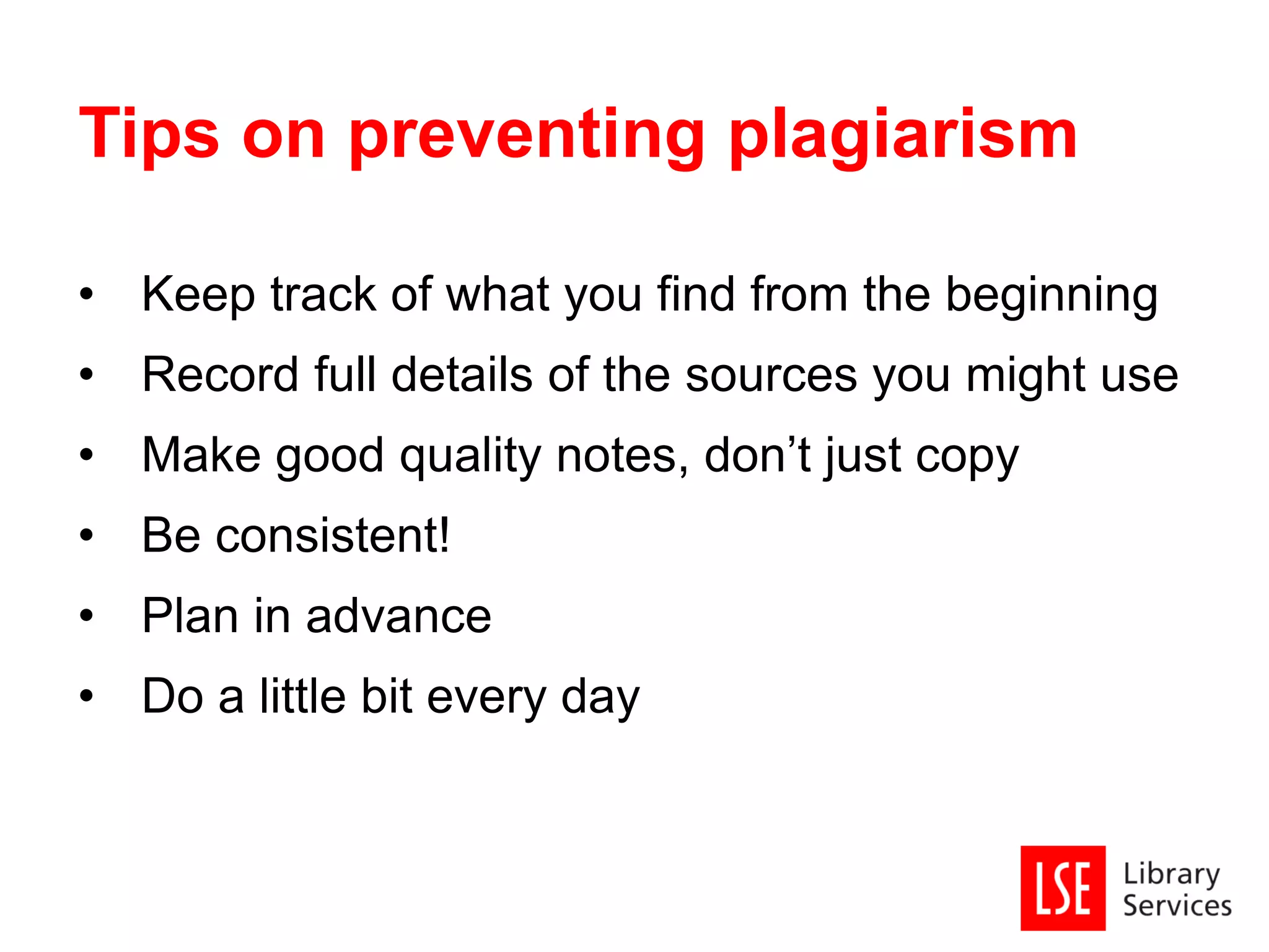 • Keep track of what you find from the beginning
• Record full details of the sources you might use
• Make good quality notes, don’t just copy
• Be consistent!
• Plan in advance
• Do a little bit every day
Tips on preventing plagiarism
 