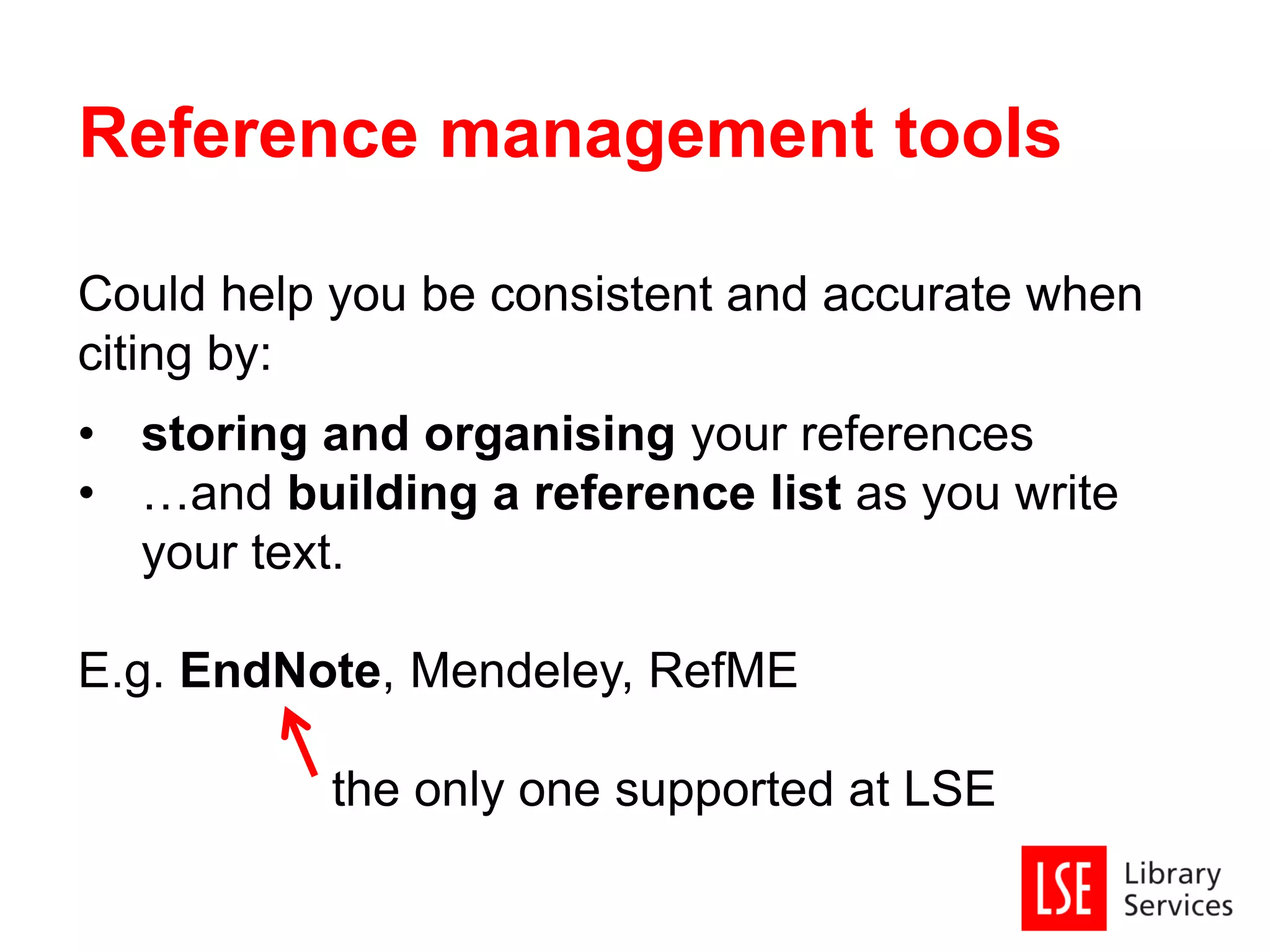 Could help you be consistent and accurate when
citing by:
• storing and organising your references
• …and building a reference list as you write
your text.
E.g. EndNote, Mendeley, RefME
the only one supported at LSE
Reference management tools
 