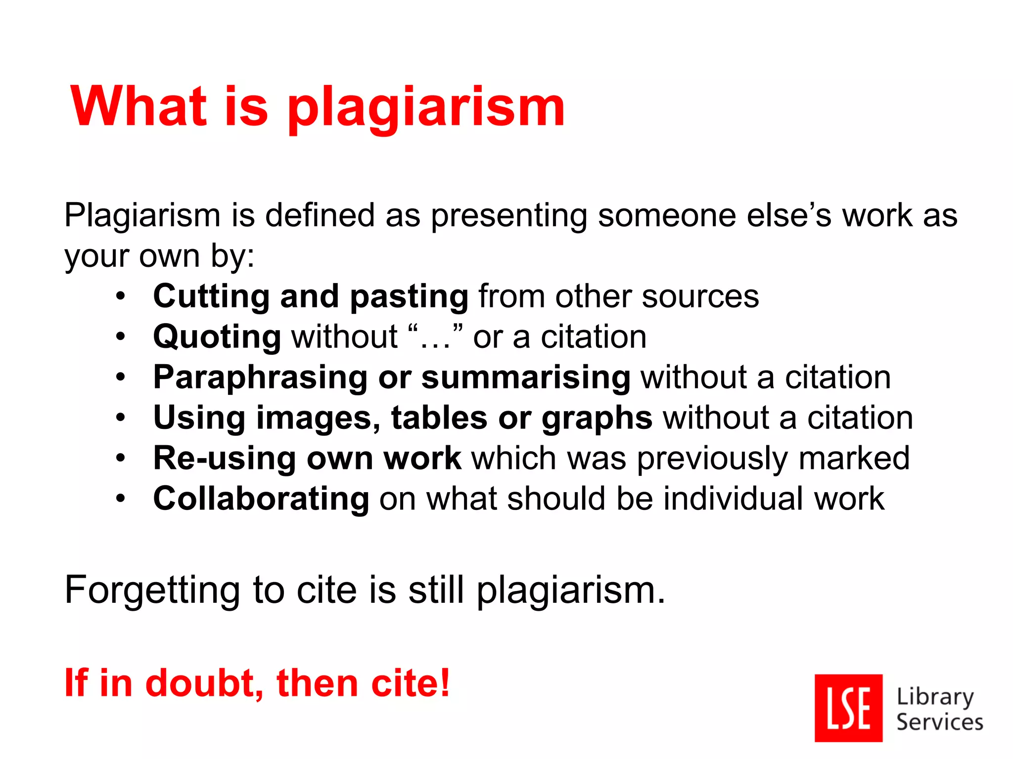 Plagiarism is defined as presenting someone else’s work as
your own by:
• Cutting and pasting from other sources
• Quoting without “…” or a citation
• Paraphrasing or summarising without a citation
• Using images, tables or graphs without a citation
• Re-using own work which was previously marked
• Collaborating on what should be individual work
Forgetting to cite is still plagiarism.
If in doubt, then cite!
What is plagiarism
 