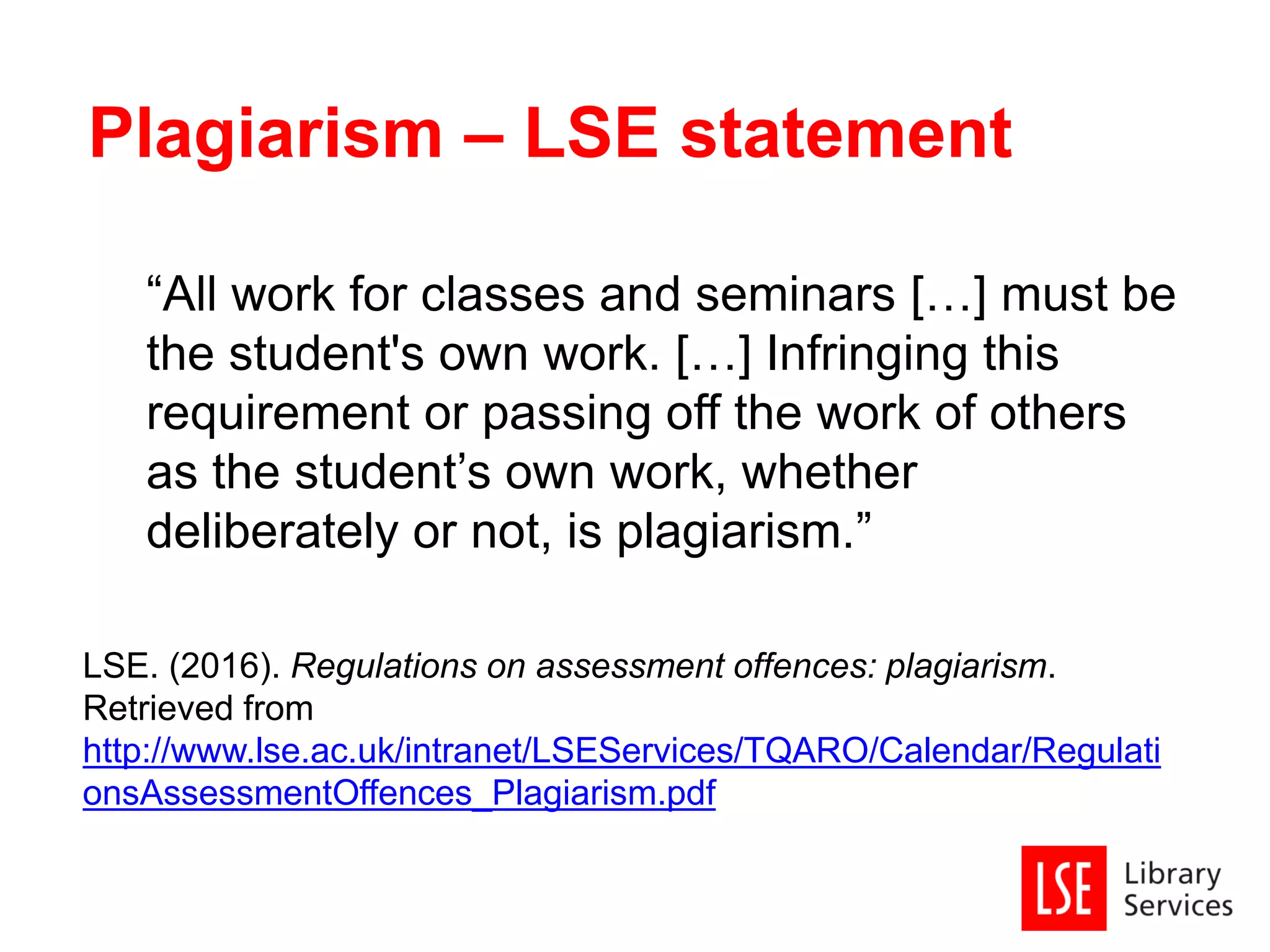 “All work for classes and seminars […] must be
the student's own work. […] Infringing this
requirement or passing off the work of others
as the student’s own work, whether
deliberately or not, is plagiarism.”
LSE. (2016). Regulations on assessment offences: plagiarism.
Retrieved from
http://www.lse.ac.uk/intranet/LSEServices/TQARO/Calendar/Regulati
onsAssessmentOffences_Plagiarism.pdf
Plagiarism – LSE statement
 
