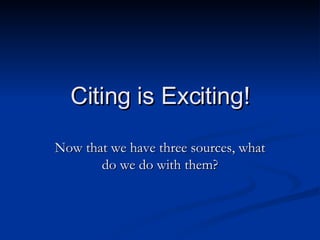 Citing is Exciting! Now that we have three sources, what do we do with them? 