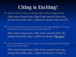 Citing is Exciting! If your source is a book, you use the author’s name and page number. After many long hours, Miss Craw created what she named chocolate cake, a delicious dessert (Stevens 29). If your source is internet, you use the site’s name and underline it.  You may shorten the site’s name and just use the first keyword. After many long hours, Miss Craw created what she named chocolate cake, a delicious dessert ( Recipes ). If you use a reference source or article, you use the keyword of the title and put it in quotation marks. After many long hours, Miss Craw created what she named chocolate cake, a delicious dessert (“Cakes”). 