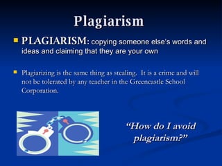 Plagiarism   PLAGIARISM :  copying someone else’s words and ideas and claiming that they are your own  Plagiarizing is the same thing as stealing.  It is a crime and will not be tolerated by any teacher in the Greencastle School Corporation. “ How do I avoid plagiarism?” 