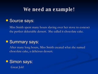 We need an example! Source says:   Miss Smith spent many hours slaving over her stove to concoct the perfect delectable dessert.  She called it chocolate cake. Summary says: After many long hours, Miss Smith created what she named chocolate cake, a delicious dessert. Simon says: Great Job! 
