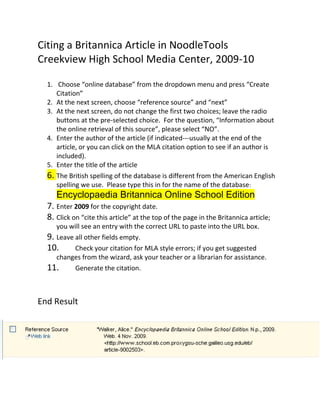 Citing a Britannica Article in NoodleTools
Creekview High School Media Center, 2009-10

  1. Choose “online database” from the dropdown menu and press “Create
     Citation”
  2. At the next screen, choose “reference source” and “next”
  3. At the next screen, do not change the first two choices; leave the radio
     buttons at the pre-selected choice. For the question, “Information about
     the online retrieval of this source”, please select “NO”.
  4. Enter the author of the article (if indicated---usually at the end of the
     article, or you can click on the MLA citation option to see if an author is
     included).
  5. Enter the title of the article
  6. The British spelling of the database is different from the American English
     spelling we use. Please type this in for the name of the database:
     Encyclopaedia Britannica Online School Edition
  7. Enter 2009 for the copyright date.
  8. Click on “cite this article” at the top of the page in the Britannica article;
     you will see an entry with the correct URL to paste into the URL box.
  9. Leave all other fields empty.
  10.      Check your citation for MLA style errors; if you get suggested
     changes from the wizard, ask your teacher or a librarian for assistance.
  11.      Generate the citation.



End Result
 