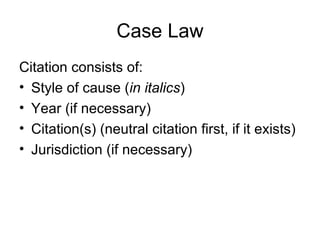 Case Law Citation consists of: Style of cause ( in italics ) Year (if necessary) Citation(s) (neutral citation first, if it exists) Jurisdiction (if necessary) 